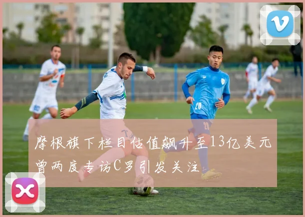 摩根旗下栏目估值飙升至13亿美元曾两度专访C罗引发关注