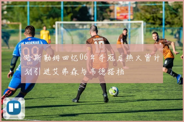 哈斯勒姆回忆06年夺冠后热火曾计划引进艾弗森与韦德搭档