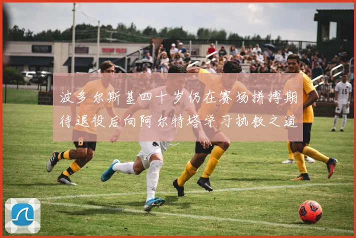 波多尔斯基四十岁仍在赛场拼搏期待退役后向阿尔特塔学习执教之道