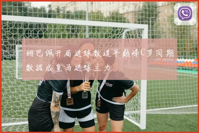 姆巴佩开局进球数追平巅峰C罗同期数据成皇马进球主力