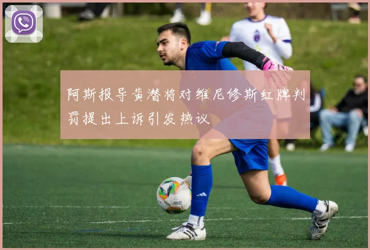 阿斯报导黄潜将对维尼修斯红牌判罚提出上诉引发热议