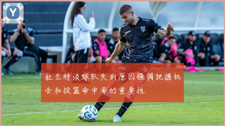 杜兰特谈球队失利原因强调把握机会和投篮命中率的重要性