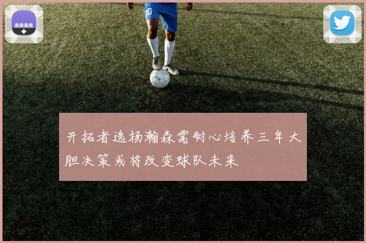 开拓者选杨瀚森需耐心培养三年大胆决策或将改变球队未来