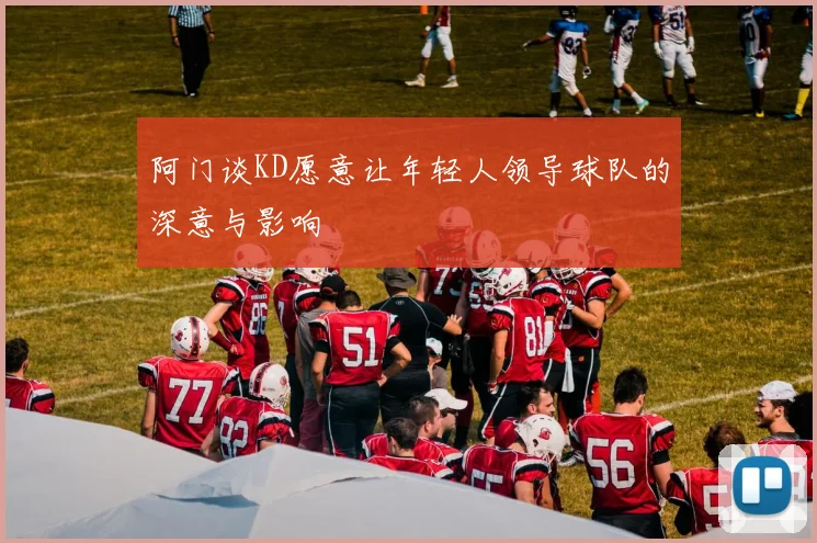 阿门谈KD愿意让年轻人领导球队的深意与影响