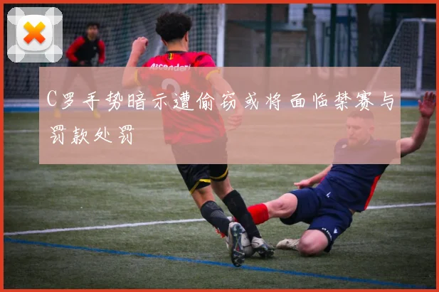 C罗手势暗示遭偷窃或将面临禁赛与罚款处罚