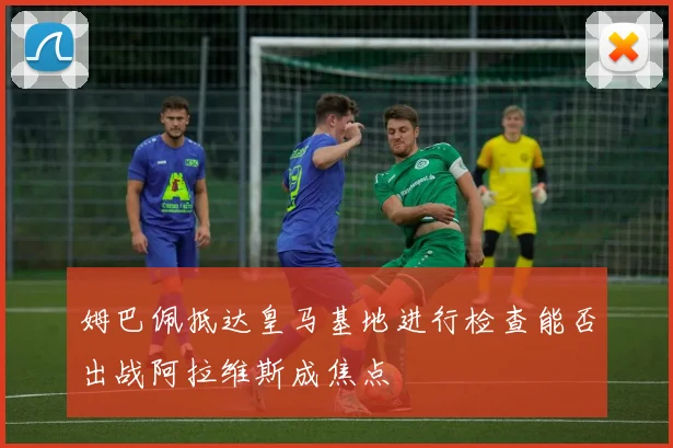 姆巴佩抵达皇马基地进行检查能否出战阿拉维斯成焦点