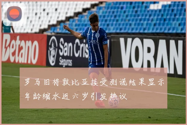 罗马旧将敦比亚接受测谎结果显示年龄缩水近六岁引发热议