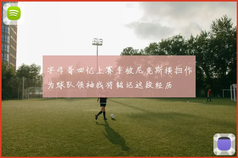 字母哥回忆上赛季被尼克斯横扫作为球队领袖我将铭记这段经历