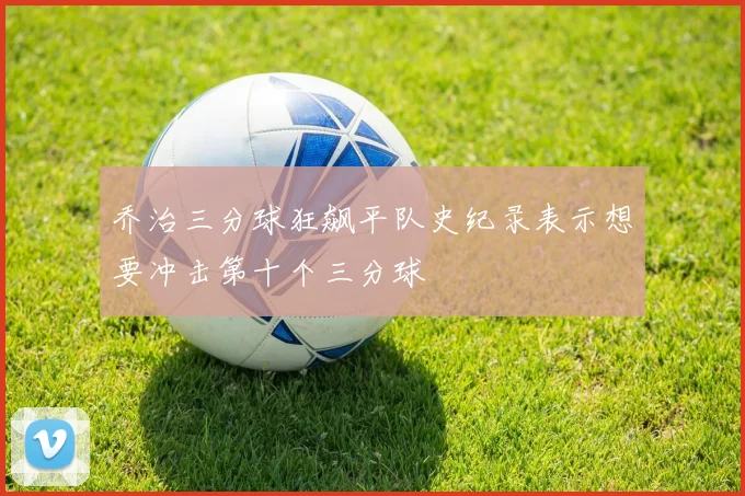 乔治三分球狂飙平队史纪录表示想要冲击第十个三分球