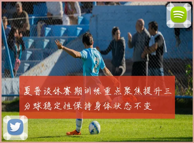 夏普谈休赛期训练重点聚焦提升三分球稳定性保持身体状态不变