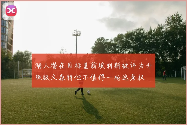 湖人潜在目标基翁埃利斯被评为升级版文森特但不值得一轮选秀权