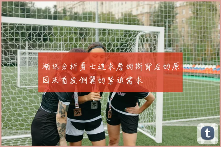 湖记分析勇士追求詹姆斯背后的原因及首发侧翼的紧迫需求