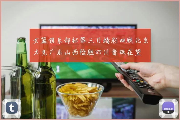 女篮俱乐部杯第三日精彩回顾北京力克广东山西险胜四川晋级在望