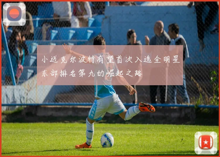小迈克尔波特有望首次入选全明星东部排名第九的崛起之路