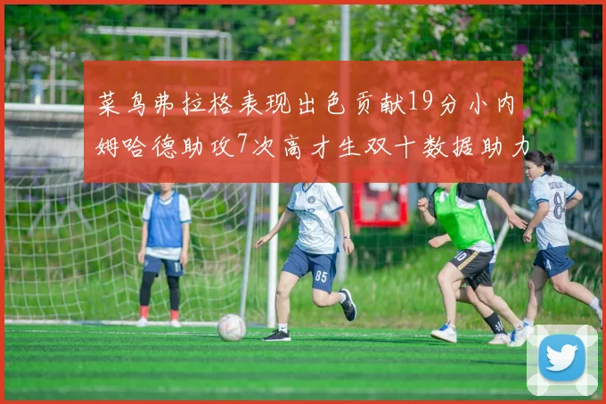 菜鸟弗拉格表现出色贡献19分小内姆哈德助攻7次高才生双十数据助力球队胜利