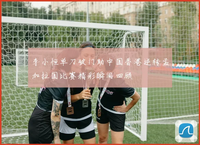 李小恒单刀破门助中国香港逆转孟加拉国比赛精彩瞬间回顾
