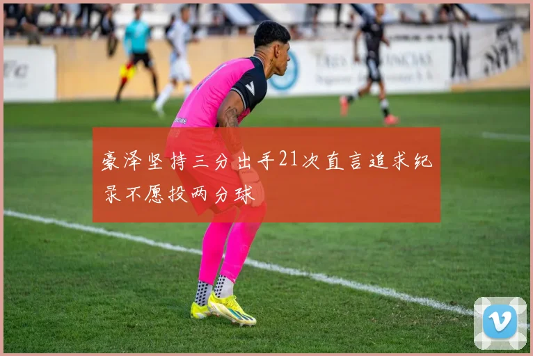 豪泽坚持三分出手21次直言追求纪录不愿投两分球