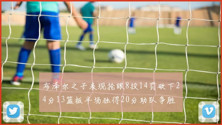 布泽尔之子表现抢眼8投14罚砍下24分13篮板半场独得20分助队争胜