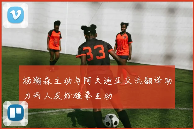 杨瀚森主动与阿夫迪亚交流翻译助力两人友好碰拳互动