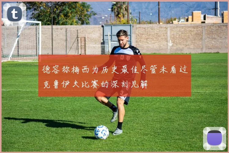 德容称梅西为历史最佳尽管未看过克鲁伊夫比赛的深刻见解