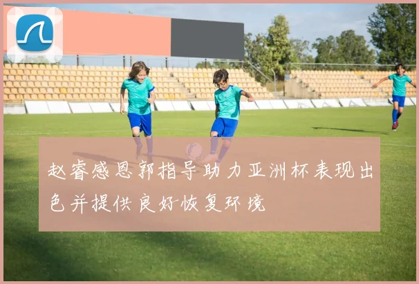 赵睿感恩郭指导助力亚洲杯表现出色并提供良好恢复环境
