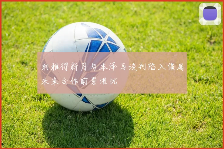 利雅得新月与本泽马谈判陷入僵局未来合作前景堪忧