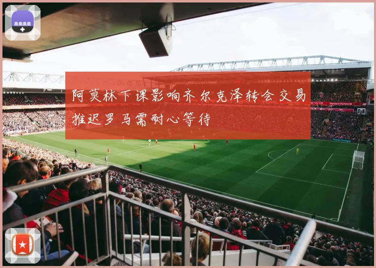 阿莫林下课影响齐尔克泽转会交易推迟罗马需耐心等待