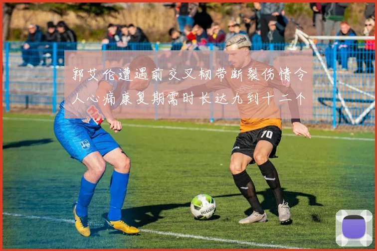 郭艾伦遭遇前交叉韧带断裂伤情令人心痛康复期需时长达九到十二个月