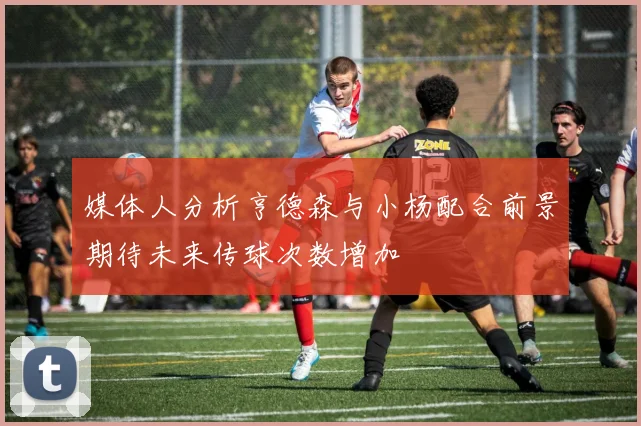 媒体人分析亨德森与小杨配合前景期待未来传球次数增加