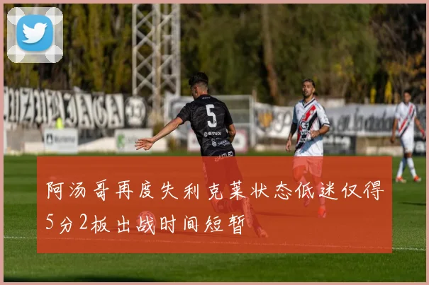 阿汤哥再度失利克莱状态低迷仅得5分2板出战时间短暂