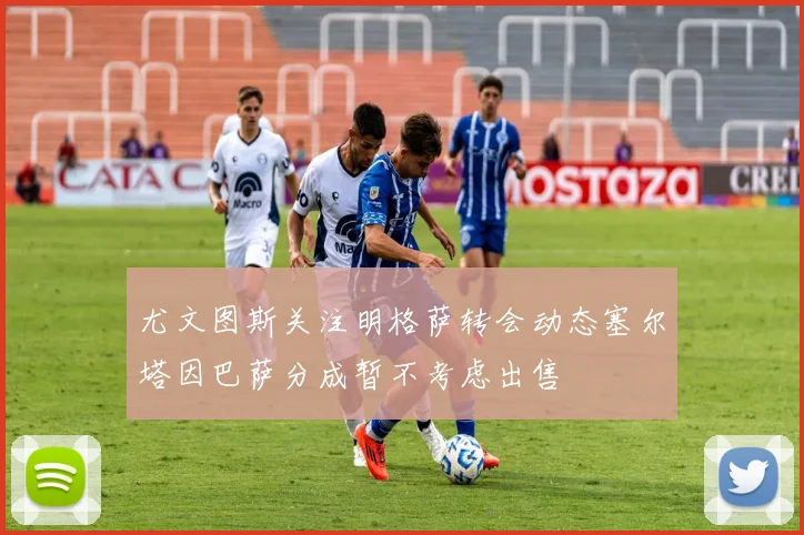 尤文图斯关注明格萨转会动态塞尔塔因巴萨分成暂不考虑出售