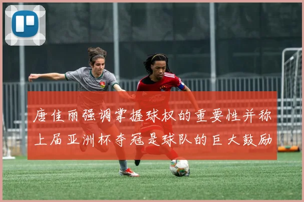 唐佳丽强调掌握球权的重要性并称上届亚洲杯夺冠是球队的巨大鼓励