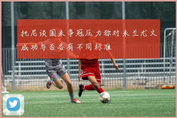 托尼谈国米争冠压力称对米兰尤文成功与否各有不同标准