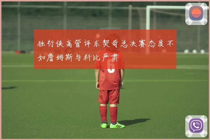 独行侠高管评东契奇总决赛态度不如詹姆斯与科比严肃