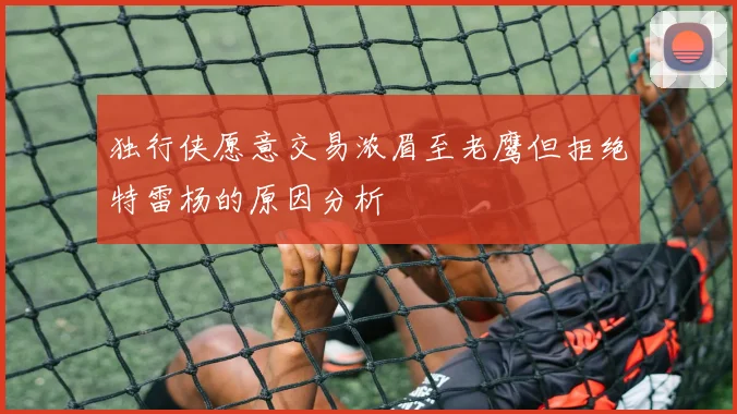 独行侠愿意交易浓眉至老鹰但拒绝特雷杨的原因分析