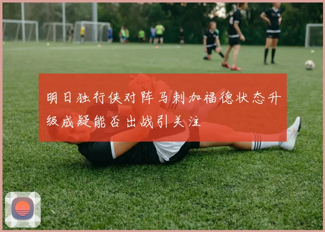 明日独行侠对阵马刺加福德状态升级成疑能否出战引关注