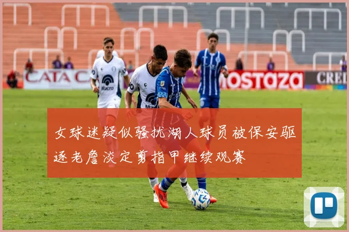 女球迷疑似骚扰湖人球员被保安驱逐老詹淡定剪指甲继续观赛