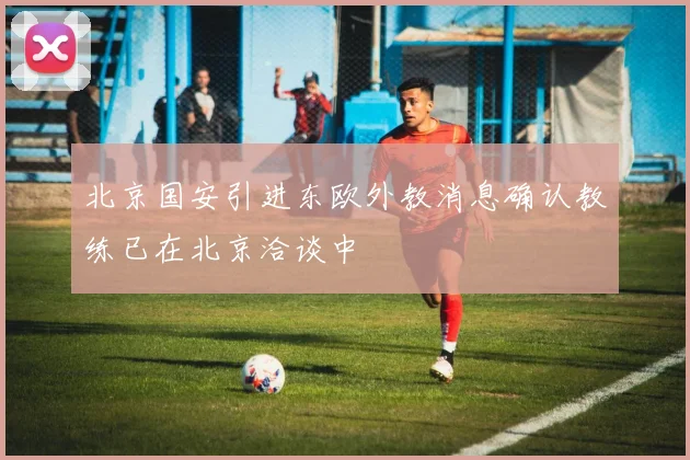 北京国安引进东欧外教消息确认教练已在北京洽谈中