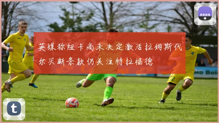 英媒称纽卡尚未决定激活拉姆斯代尔买断条款仍关注特拉福德