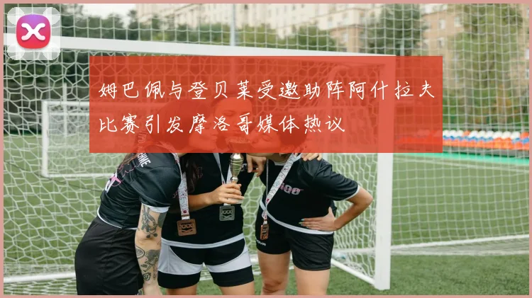 姆巴佩与登贝莱受邀助阵阿什拉夫比赛引发摩洛哥媒体热议
