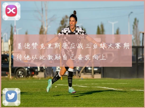 基德赞克里斯蒂应战三分球大赛期待他以此激励自己奋发向上