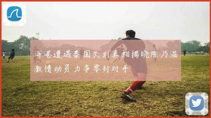 海港遭遇泰国失利真相揭晓陈乃温激情动员力争零封对手