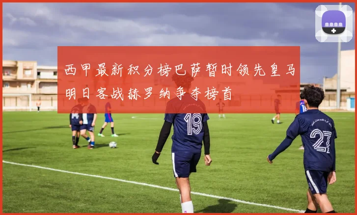 西甲最新积分榜巴萨暂时领先皇马明日客战赫罗纳争夺榜首