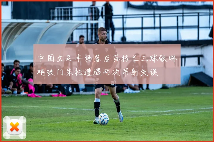 中国女足半场落后苏格兰三球张琳艳破门朱钰遭遇两次吊射失误