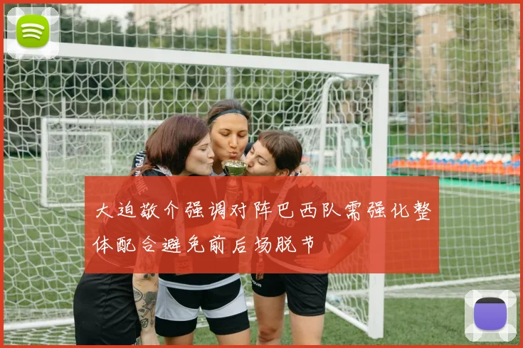 大迫敬介强调对阵巴西队需强化整体配合避免前后场脱节