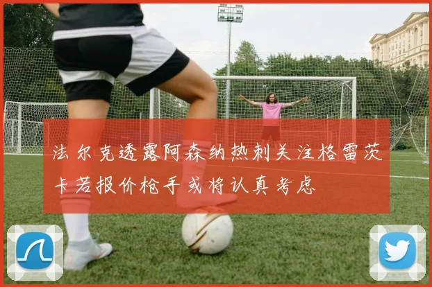 法尔克透露阿森纳热刺关注格雷茨卡若报价枪手或将认真考虑