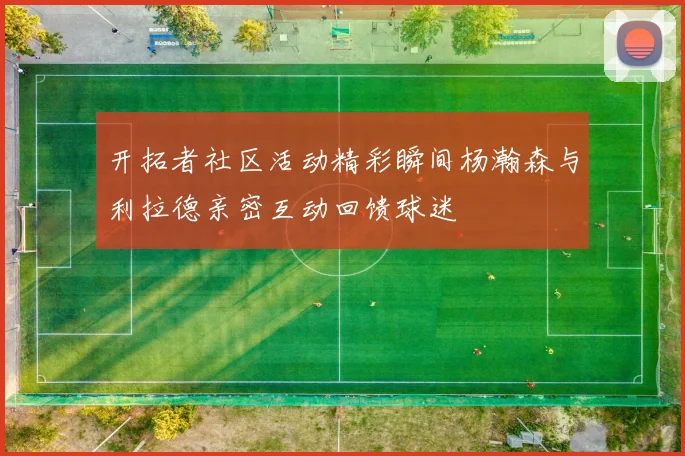 开拓者社区活动精彩瞬间杨瀚森与利拉德亲密互动回馈球迷
