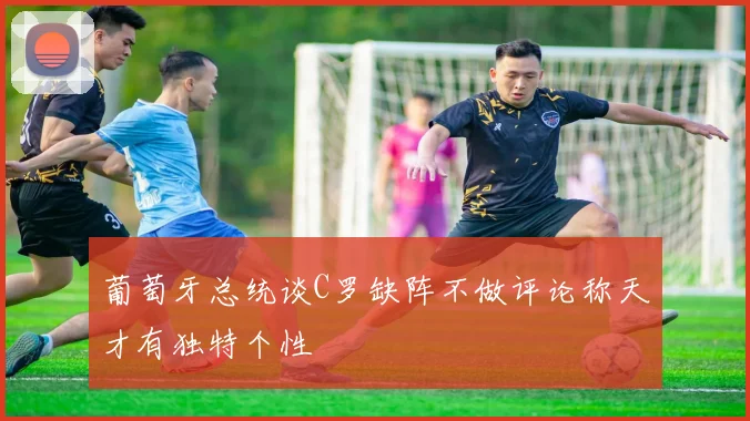 葡萄牙总统谈C罗缺阵不做评论称天才有独特个性