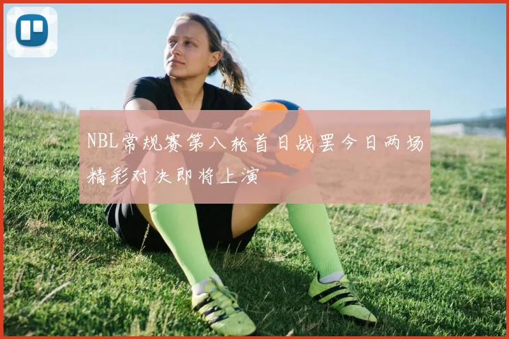 NBL常规赛第八轮首日战罢今日两场精彩对决即将上演